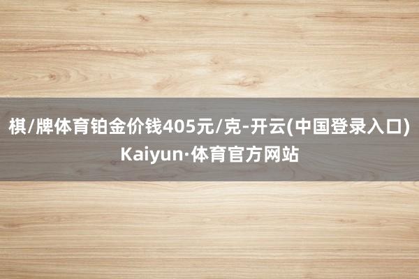 棋/牌体育铂金价钱405元/克-开云(中国登录入口)Kaiyun·体育官方网站