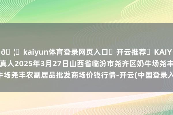 🦄kaiyun体育登录网页入口✅开云推荐✅KAIYUN SPORTS为您提供:真人2025年3月27日山西省临汾市尧齐区奶牛场尧丰农副居品批发商场价钱行情-开云(中国登录入口)Kaiyun·体育官方网站