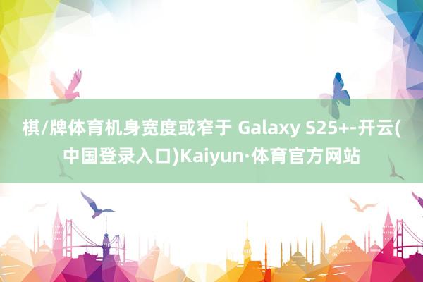 棋/牌体育机身宽度或窄于 Galaxy S25+-开云(中国登录入口)Kaiyun·体育官方网站