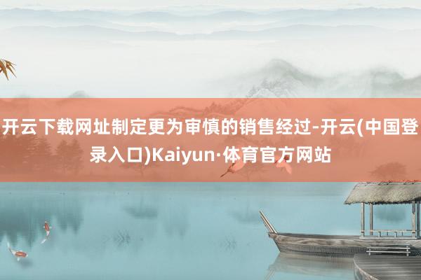 开云下载网址制定更为审慎的销售经过-开云(中国登录入口)Kaiyun·体育官方网站