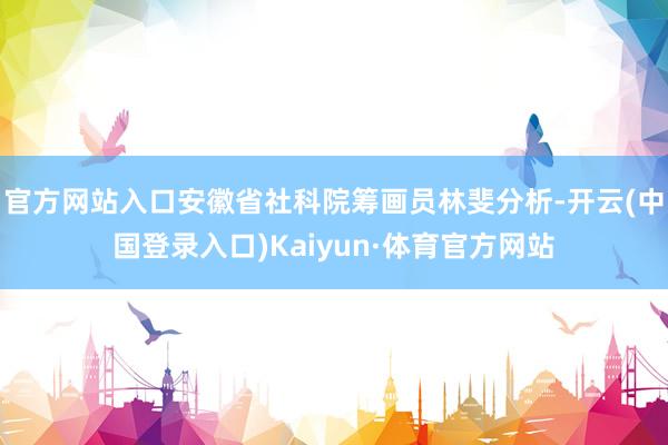 官方网站入口安徽省社科院筹画员林斐分析-开云(中国登录入口)Kaiyun·体育官方网站
