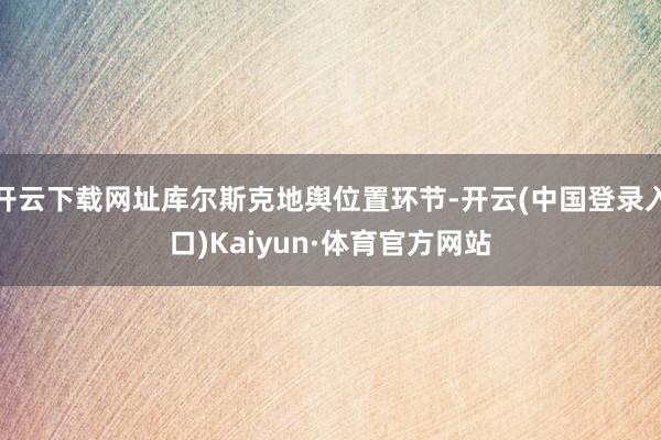开云下载网址库尔斯克地舆位置环节-开云(中国登录入口)Kaiyun·体育官方网站
