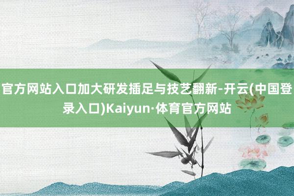 官方网站入口加大研发插足与技艺翻新-开云(中国登录入口)Kaiyun·体育官方网站
