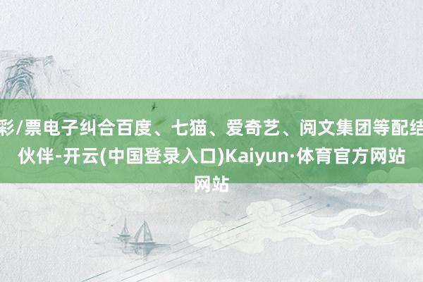 彩/票电子纠合百度、七猫、爱奇艺、阅文集团等配结伙伴-开云(中国登录入口)Kaiyun·体育官方网站