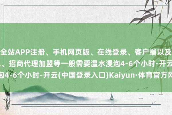 全站APP注册、手机网页版、在线登录、客户端以及发布平台优惠活动信息、招商代理加盟等一般需要温水浸泡4-6个小时-开云(中国登录入口)Kaiyun·体育官方网站