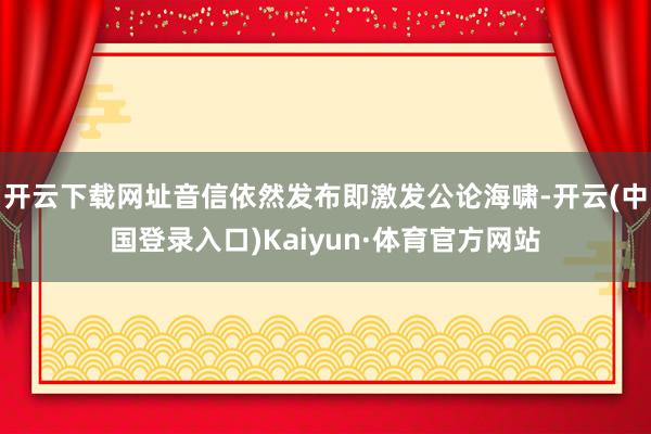 开云下载网址音信依然发布即激发公论海啸-开云(中国登录入口)Kaiyun·体育官方网站