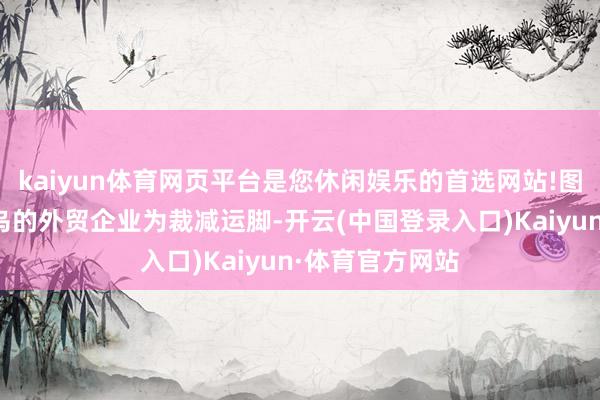 kaiyun体育网页平台是您休闲娱乐的首选网站!图源收集浙江义乌的外贸企业为裁减运脚-开云(中国登录入口)Kaiyun·体育官方网站