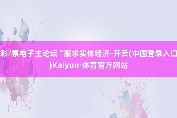 彩/票电子主论坛“服求实体经济-开云(中国登录入口)Kaiyun·体育官方网站