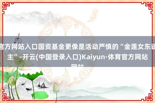官方网站入口国资基金更像是活动严慎的“金莲女东谈主”-开云(中国登录入口)Kaiyun·体育官方网站