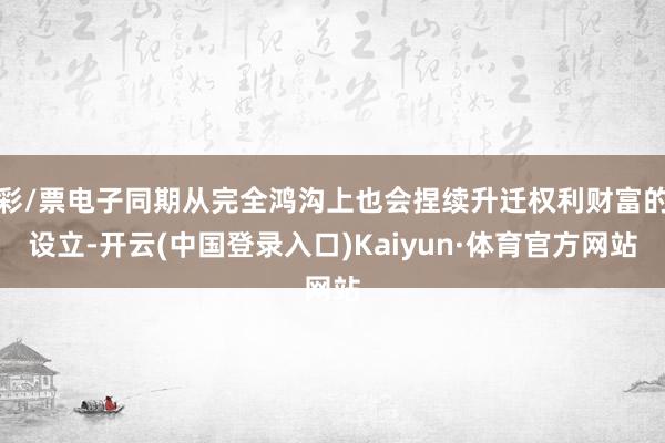 彩/票电子同期从完全鸿沟上也会捏续升迁权利财富的设立-开云(中国登录入口)Kaiyun·体育官方网站
