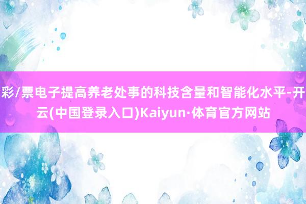 彩/票电子提高养老处事的科技含量和智能化水平-开云(中国登录入口)Kaiyun·体育官方网站