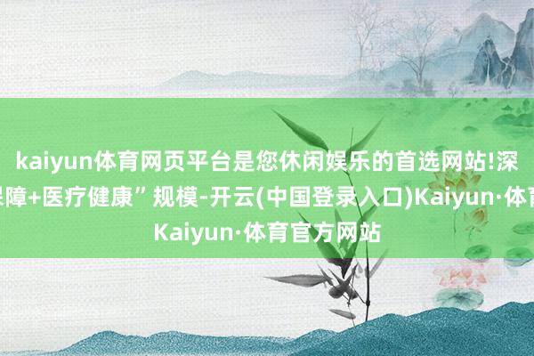 kaiyun体育网页平台是您休闲娱乐的首选网站!深度布局“保障+医疗健康”规模-开云(中国登录入口)Kaiyun·体育官方网站