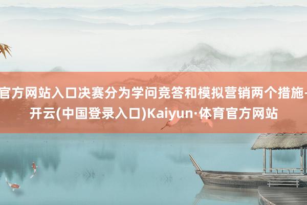官方网站入口决赛分为学问竞答和模拟营销两个措施-开云(中国登录入口)Kaiyun·体育官方网站