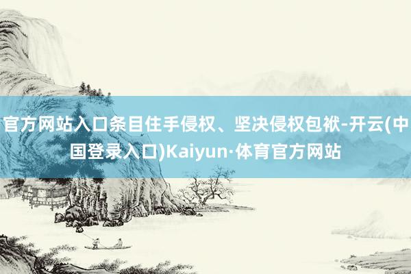 官方网站入口条目住手侵权、坚决侵权包袱-开云(中国登录入口)Kaiyun·体育官方网站