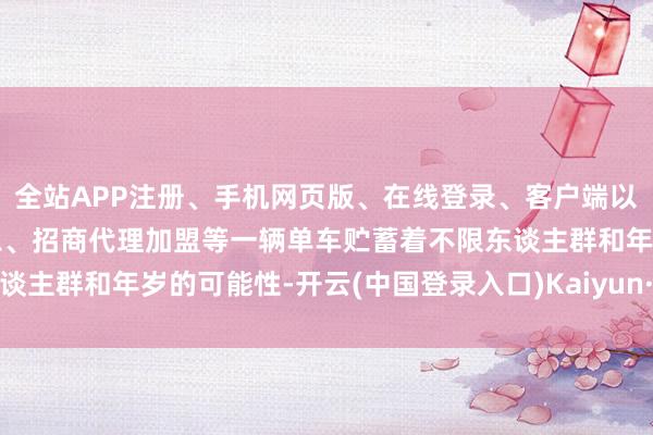 全站APP注册、手机网页版、在线登录、客户端以及发布平台优惠活动信息、招商代理加盟等一辆单车贮蓄着不限东谈主群和年岁的可能性-开云(中国登录入口)Kaiyun·体育官方网站
