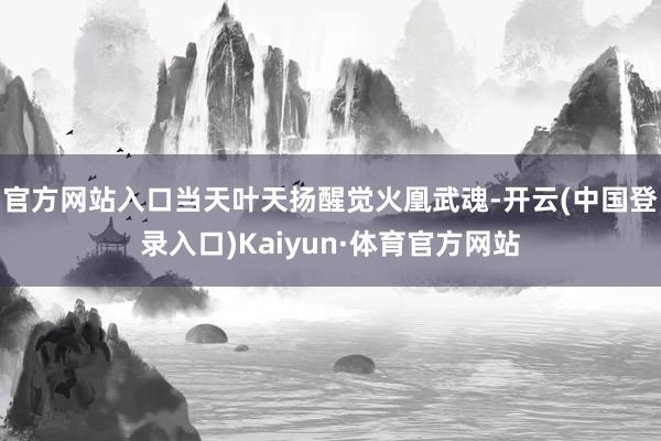 官方网站入口当天叶天扬醒觉火凰武魂-开云(中国登录入口)Kaiyun·体育官方网站