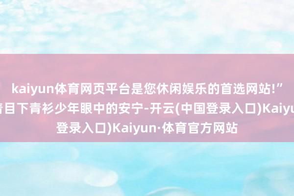 kaiyun体育网页平台是您休闲娱乐的首选网站!”“什么？！”看着目下青衫少年眼中的安宁-开云(中国登录入口)Kaiyun·体育官方网站
