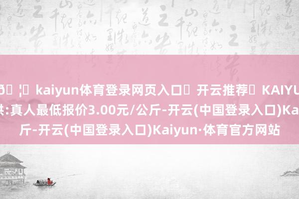🦄kaiyun体育登录网页入口✅开云推荐✅KAIYUN SPORTS为您提供:真人最低报价3.00元/公斤-开云(中国登录入口)Kaiyun·体育官方网站