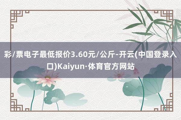 彩/票电子最低报价3.60元/公斤-开云(中国登录入口)Kaiyun·体育官方网站