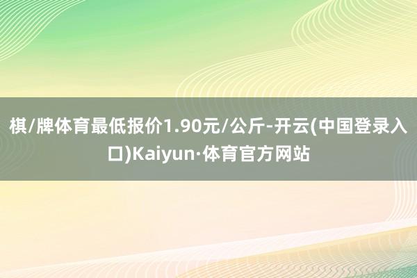 棋/牌体育最低报价1.90元/公斤-开云(中国登录入口)Kaiyun·体育官方网站