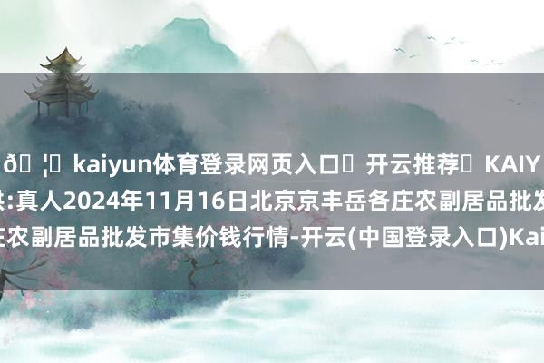 🦄kaiyun体育登录网页入口✅开云推荐✅KAIYUN SPORTS为您提供:真人2024年11月16日北京京丰岳各庄农副居品批发市集价钱行情-开云(中国登录入口)Kaiyun·体育官方网站