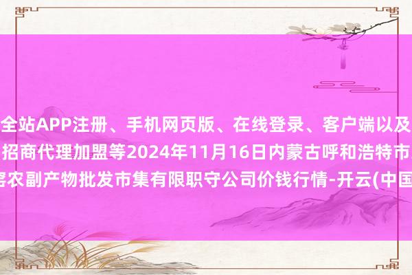 全站APP注册、手机网页版、在线登录、客户端以及发布平台优惠活动信息、招商代理加盟等2024年11月16日内蒙古呼和浩特市东瓦窑农副产物批发市集有限职守公司价钱行情-开云(中国登录入口)Kaiyun·体育官方网站