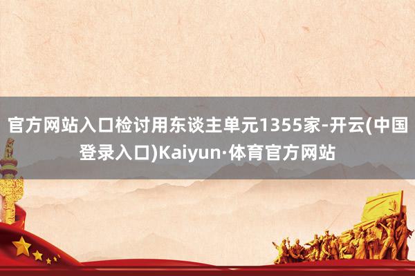 官方网站入口检讨用东谈主单元1355家-开云(中国登录入口)Kaiyun·体育官方网站