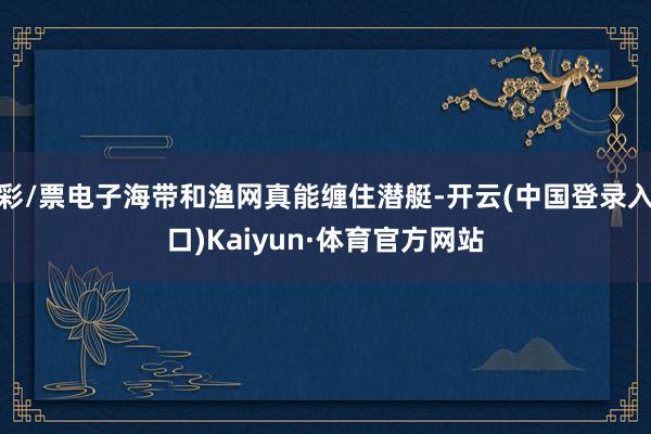 彩/票电子海带和渔网真能缠住潜艇-开云(中国登录入口)Kaiyun·体育官方网站