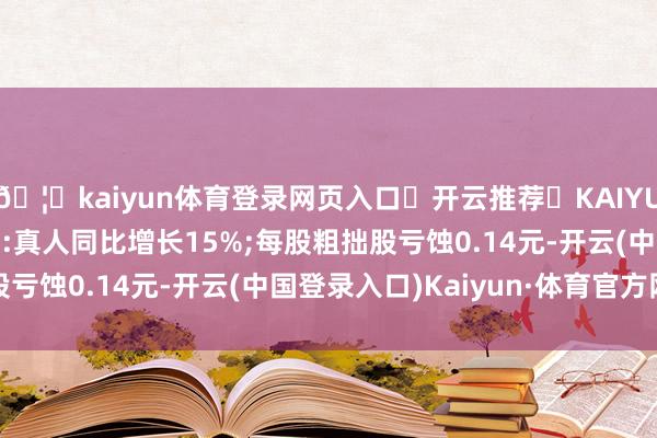 🦄kaiyun体育登录网页入口✅开云推荐✅KAIYUN SPORTS为您提供:真人同比增长15%;每股粗拙股亏蚀0.14元-开云(中国登录入口)Kaiyun·体育官方网站