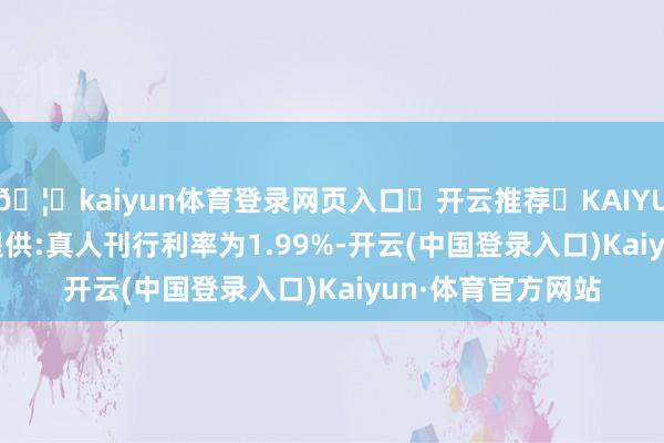 🦄kaiyun体育登录网页入口✅开云推荐✅KAIYUN SPORTS为您提供:真人刊行利率为1.99%-开云(中国登录入口)Kaiyun·体育官方网站