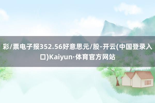 彩/票电子报352.56好意思元/股-开云(中国登录入口)Kaiyun·体育官方网站