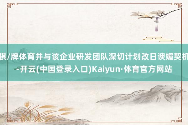 棋/牌体育并与该企业研发团队深切计划改日谀媚契机-开云(中国登录入口)Kaiyun·体育官方网站
