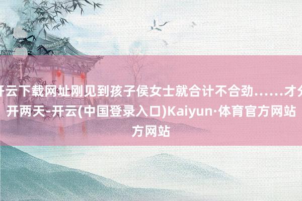 开云下载网址刚见到孩子侯女士就合计不合劲……才分开两天-开云(中国登录入口)Kaiyun·体育官方网站