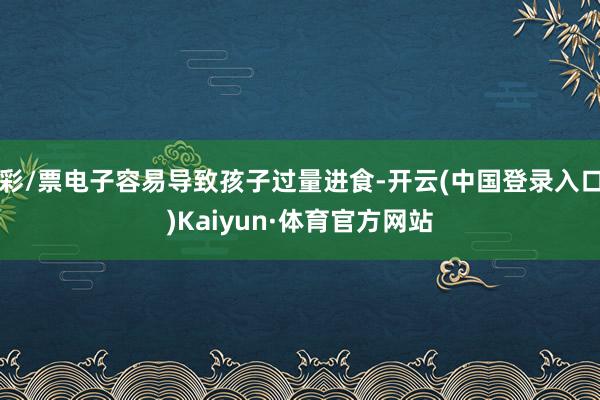 彩/票电子容易导致孩子过量进食-开云(中国登录入口)Kaiyun·体育官方网站