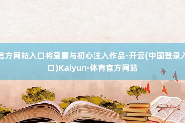 官方网站入口将爱重与初心注入作品-开云(中国登录入口)Kaiyun·体育官方网站
