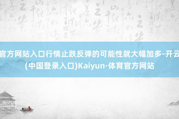 官方网站入口行情止跌反弹的可能性就大幅加多-开云(中国登录入口)Kaiyun·体育官方网站