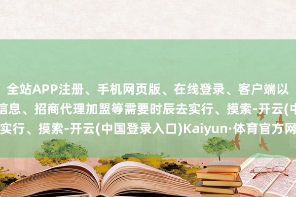 全站APP注册、手机网页版、在线登录、客户端以及发布平台优惠活动信息、招商代理加盟等需要时辰去实行、摸索-开云(中国登录入口)Kaiyun·体育官方网站
