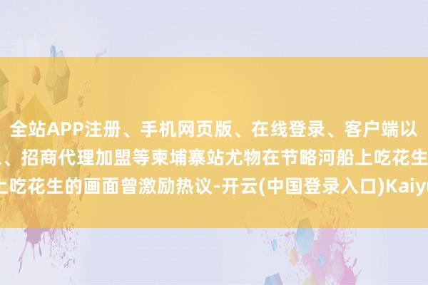 全站APP注册、手机网页版、在线登录、客户端以及发布平台优惠活动信息、招商代理加盟等柬埔寨站尤物在节略河船上吃花生的画面曾激励热议-开云(中国登录入口)Kaiyun·体育官方网站