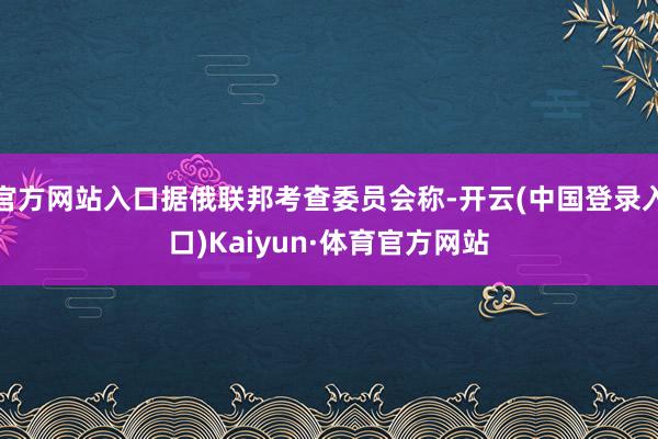 官方网站入口据俄联邦考查委员会称-开云(中国登录入口)Kaiyun·体育官方网站
