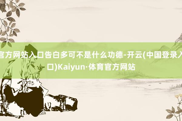 官方网站入口告白多可不是什么功德-开云(中国登录入口)Kaiyun·体育官方网站