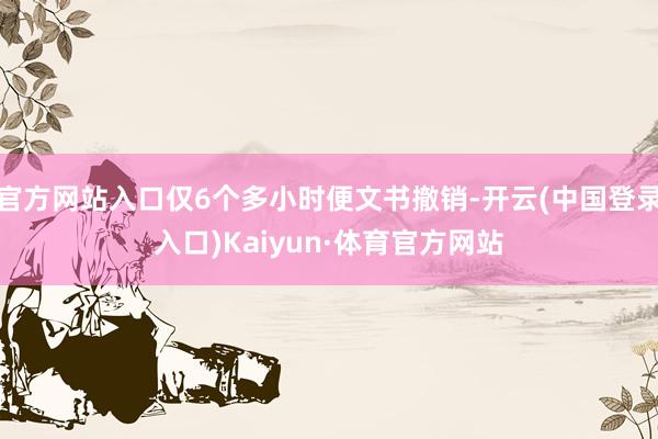 官方网站入口仅6个多小时便文书撤销-开云(中国登录入口)Kaiyun·体育官方网站