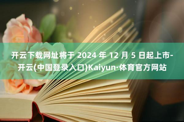开云下载网址将于 2024 年 12 月 5 日起上市-开云(中国登录入口)Kaiyun·体育官方网站