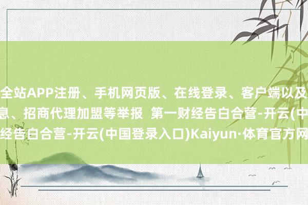 全站APP注册、手机网页版、在线登录、客户端以及发布平台优惠活动信息、招商代理加盟等举报  第一财经告白合营-开云(中国登录入口)Kaiyun·体育官方网站