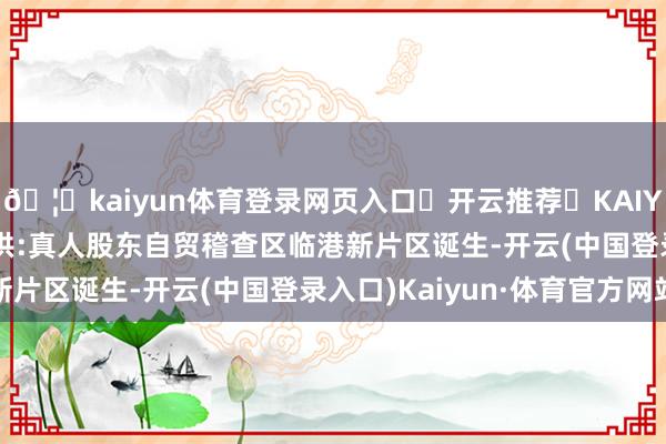 🦄kaiyun体育登录网页入口✅开云推荐✅KAIYUN SPORTS为您提供:真人股东自贸稽查区临港新片区诞生-开云(中国登录入口)Kaiyun·体育官方网站