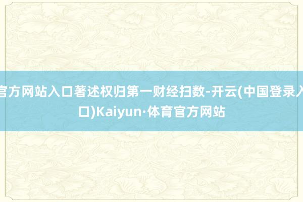 官方网站入口著述权归第一财经扫数-开云(中国登录入口)Kaiyun·体育官方网站