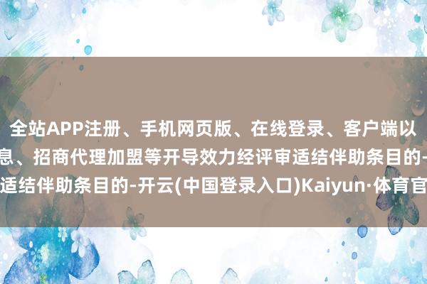 全站APP注册、手机网页版、在线登录、客户端以及发布平台优惠活动信息、招商代理加盟等开导效力经评审适结伴助条目的-开云(中国登录入口)Kaiyun·体育官方网站
