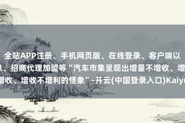 全站APP注册、手机网页版、在线登录、客户端以及发布平台优惠活动信息、招商代理加盟等“汽车市集呈现出增量不增收、增收不增利的怪象”-开云(中国登录入口)Kaiyun·体育官方网站