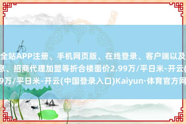 全站APP注册、手机网页版、在线登录、客户端以及发布平台优惠活动信息、招商代理加盟等折合楼面价2.99万/平日米-开云(中国登录入口)Kaiyun·体育官方网站