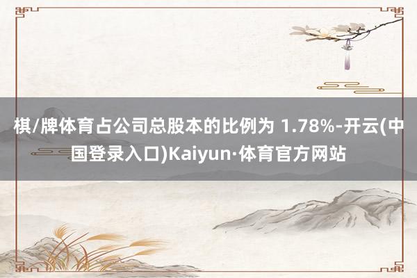 棋/牌体育占公司总股本的比例为 1.78%-开云(中国登录入口)Kaiyun·体育官方网站
