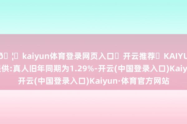 🦄kaiyun体育登录网页入口✅开云推荐✅KAIYUN SPORTS为您提供:真人旧年同期为1.29%-开云(中国登录入口)Kaiyun·体育官方网站